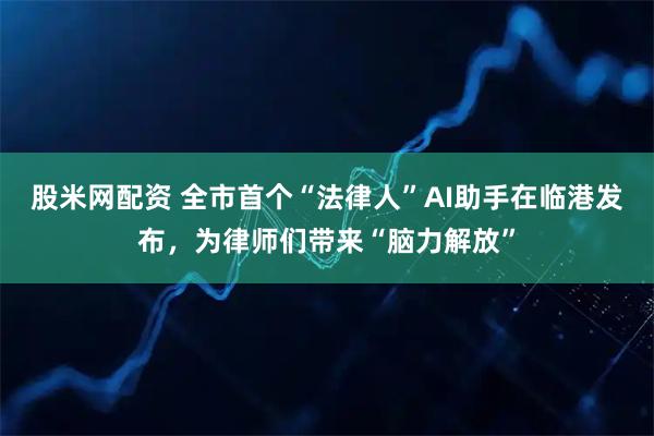 股米网配资 全市首个“法律人”AI助手在临港发布，为律师们带来“脑力解放”