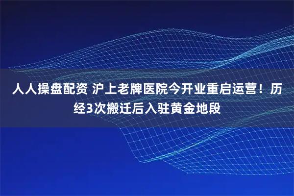 人人操盘配资 沪上老牌医院今开业重启运营！历经3次搬迁后入驻黄金地段