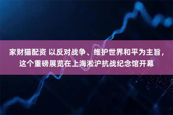 家财猫配资 以反对战争、维护世界和平为主旨,这个重磅展览在上海淞沪抗战纪念馆开幕