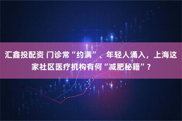 汇鑫投配资 门诊常“约满”、年轻人涌入，上海这家社区医疗机构有何“减肥秘籍”？