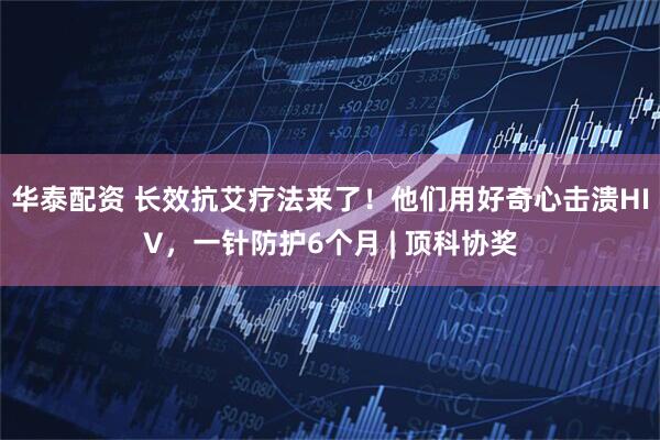 华泰配资 长效抗艾疗法来了！他们用好奇心击溃HIV，一针防护6个月 | 顶科协奖