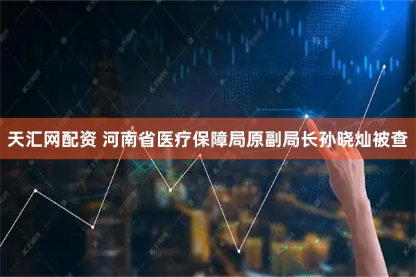 天汇网配资 河南省医疗保障局原副局长孙晓灿被查
