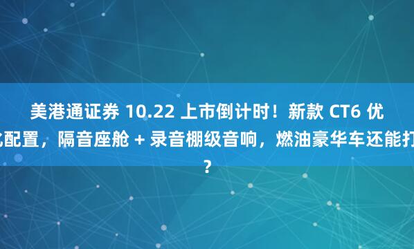 美港通证券 10.22 上市倒计时！新款 CT6 优化配置，隔音座舱 + 录音棚级音响，燃油豪华车还能打？