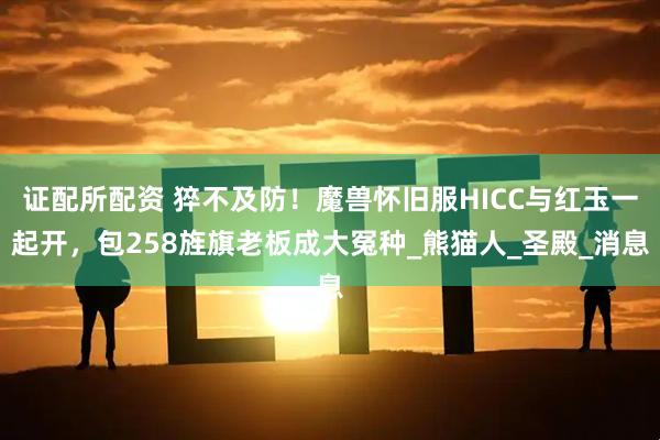 证配所配资 猝不及防！魔兽怀旧服HICC与红玉一起开，包258旌旗老板成大冤种_熊猫人_圣殿_消息