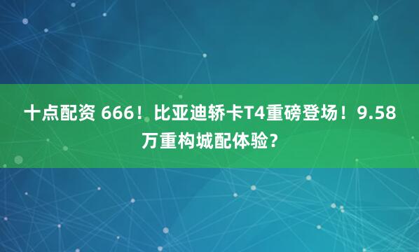 十点配资 666！比亚迪轿卡T4重磅登场！9.58万重构城配体验？