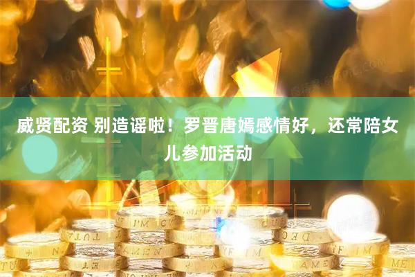 威贤配资 别造谣啦！罗晋唐嫣感情好，还常陪女儿参加活动