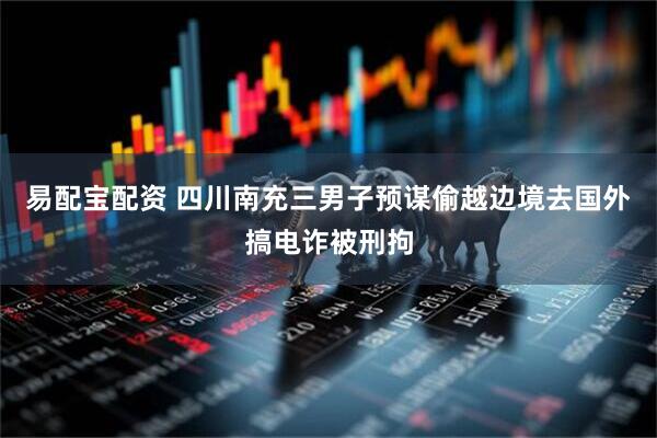 易配宝配资 四川南充三男子预谋偷越边境去国外搞电诈被刑拘