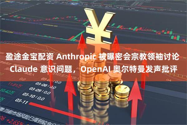 盈途金宝配资 Anthropic 被曝密会宗教领袖讨论 Claude 意识问题，OpenAI 奥尔特曼发声批评