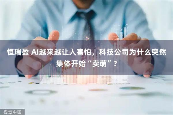 恒瑞盈 AI越来越让人害怕，科技公司为什么突然集体开始“卖萌”？